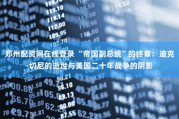 郑州配资网在线登录 “帝国副总统”的终章：迪克·切尼的逝世与美国二十年战争的阴影