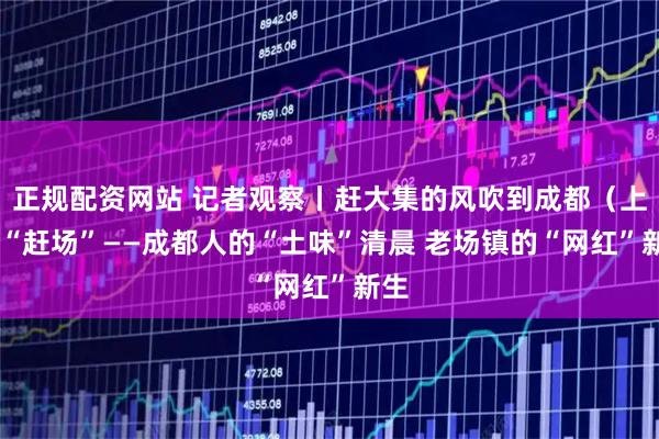 正规配资网站 记者观察丨赶大集的风吹到成都(上) “赶场”——成都人的“土味”清晨 老场镇的“网红”新生