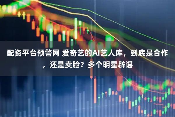 配资平台预警网 爱奇艺的AI艺人库，到底是合作，还是卖脸？多个明星辟谣