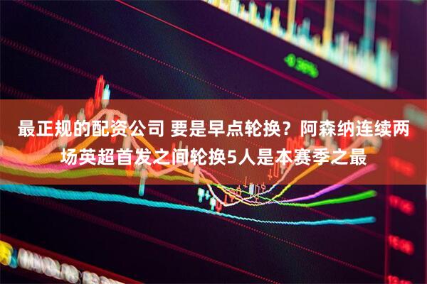 最正规的配资公司 要是早点轮换？阿森纳连续两场英超首发之间轮换5人是本赛季之最