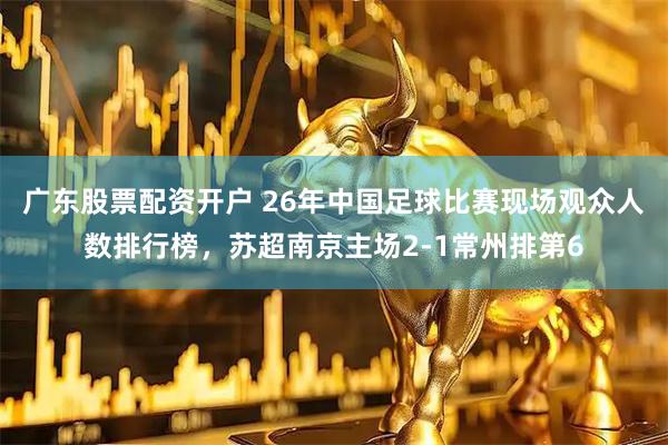 广东股票配资开户 26年中国足球比赛现场观众人数排行榜，苏超南京主场2-1常州排第6