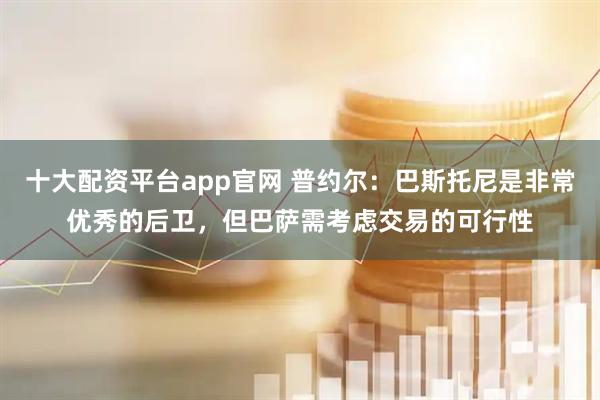 十大配资平台app官网 普约尔：巴斯托尼是非常优秀的后卫，但巴萨需考虑交易的可行性