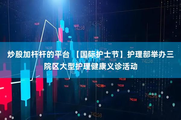 炒股加杆杆的平台 【国际护士节】护理部举办三院区大型护理健康义诊活动