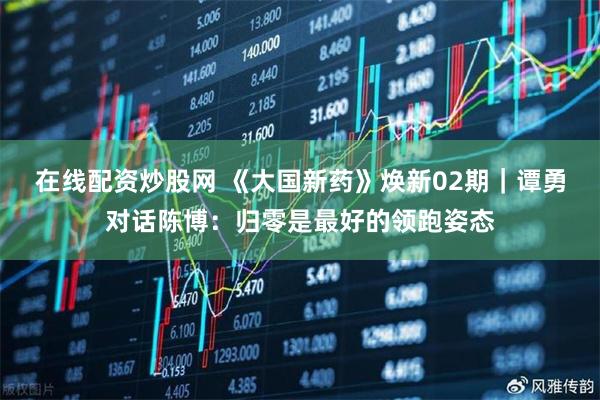 在线配资炒股网 《大国新药》焕新02期｜谭勇对话陈博：归零是最好的领跑姿态