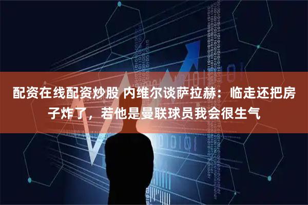 配资在线配资炒股 内维尔谈萨拉赫：临走还把房子炸了，若他是曼联球员我会很生气