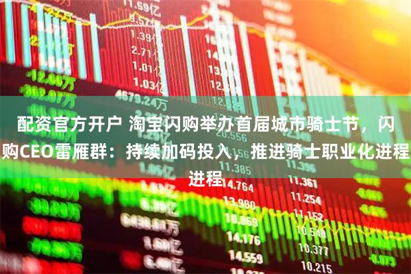 配资官方开户 淘宝闪购举办首届城市骑士节，闪购CEO雷雁群：持续加码投入，推进骑士职业化进程