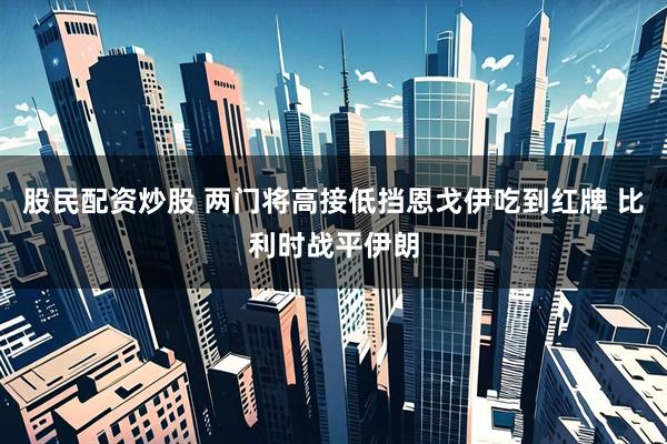 股民配资炒股 两门将高接低挡恩戈伊吃到红牌 比利时战平伊朗