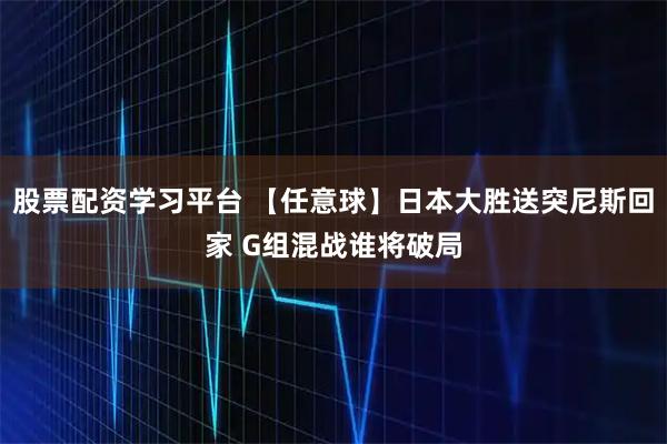 股票配资学习平台 【任意球】日本大胜送突尼斯回家 G组混战谁将破局