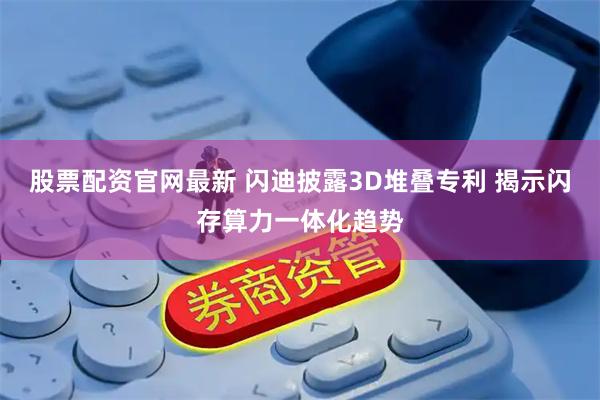 股票配资官网最新 闪迪披露3D堆叠专利 揭示闪存算力一体化趋势