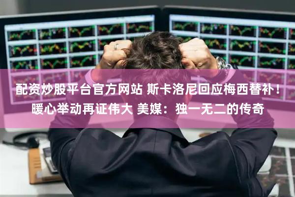 配资炒股平台官方网站 斯卡洛尼回应梅西替补！暖心举动再证伟大 美媒：独一无二的传奇