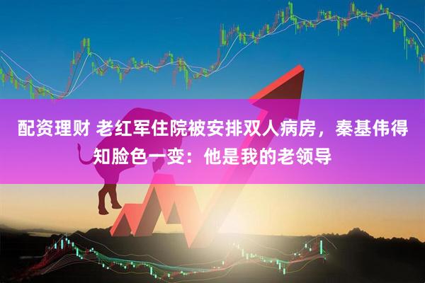 配资理财 老红军住院被安排双人病房，秦基伟得知脸色一变：他是我的老领导