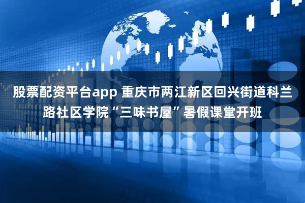 股票配资平台app 重庆市两江新区回兴街道科兰路社区学院“三味书屋”暑假课堂开班