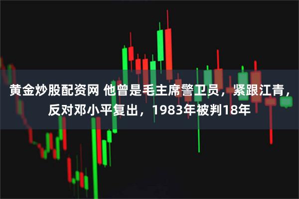 黄金炒股配资网 他曾是毛主席警卫员，紧跟江青，反对邓小平复出，1983年被判18年
