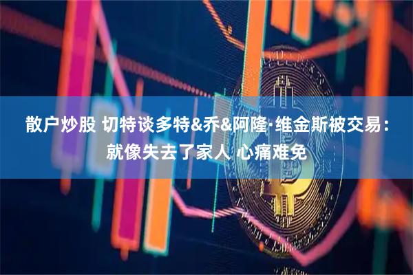 散户炒股 切特谈多特&乔&阿隆·维金斯被交易：就像失去了家人 心痛难免