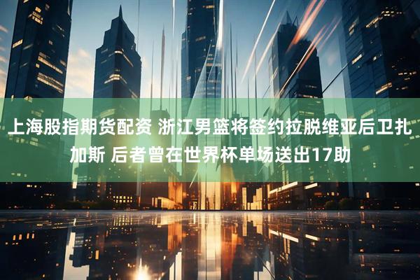 上海股指期货配资 浙江男篮将签约拉脱维亚后卫扎加斯 后者曾在世界杯单场送出17助