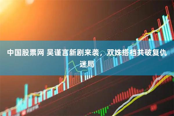 中国股票网 吴谨言新剧来袭，双姝搭档共破复仇迷局