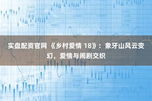 实盘配资官网 《乡村爱情 18》：象牙山风云变幻，爱情与闹剧交织