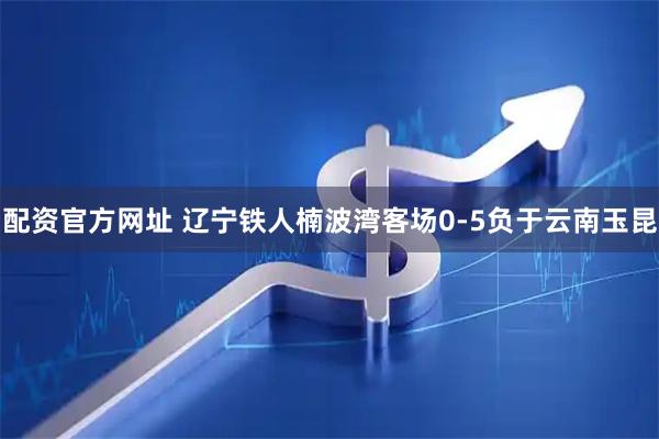 配资官方网址 辽宁铁人楠波湾客场0‑5负于云南玉昆