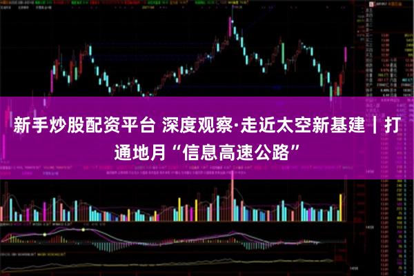 新手炒股配资平台 深度观察·走近太空新基建｜打通地月“信息高速公路”